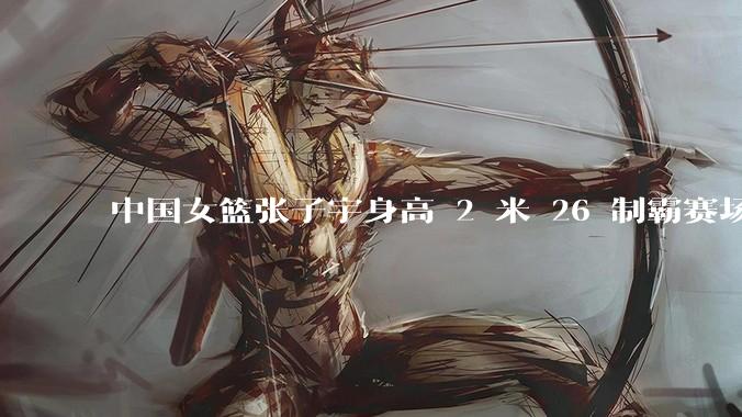中国女篮张子宇身高 2 米 26 制霸赛场，身高因素在篮球比赛中能占多大优势？她会是下一个「姚明」吗？